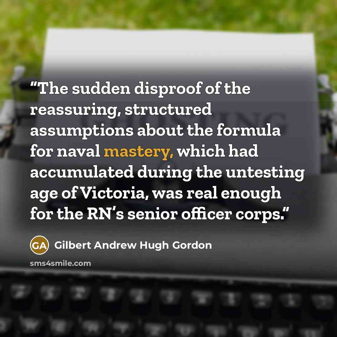“The sudden disproof of the reassuring, structured assumptions about the formula for naval mastery, which had accumulated during the untesting age of Victoria, was real enough for the RN’s senior officer corps.” quote by Gilbert Andrew Hugh Gordon