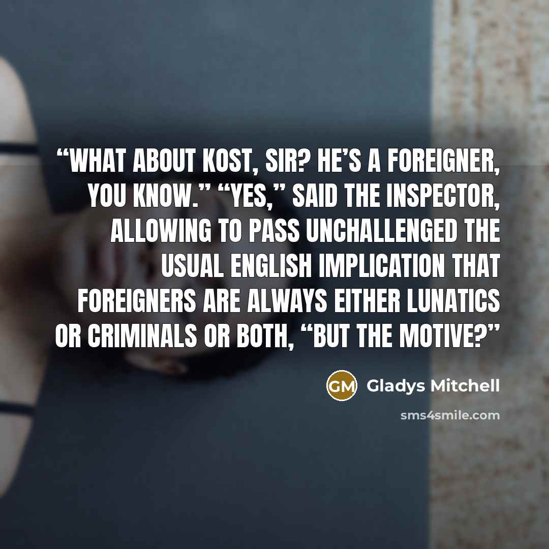 “What about Kost, sir? He’s a foreigner, you know.” “Yes,” said the inspector, allowing to pass unchallenged the usual English implication that foreigners are always either lunatics or criminals or both, “but the motive?” quote by Gladys Mitchell