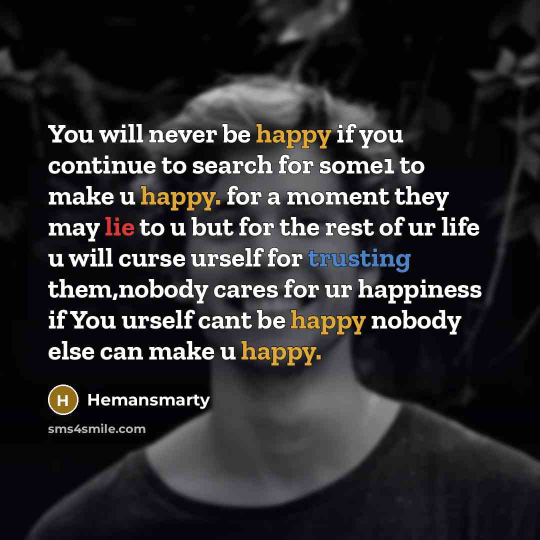 “You will never be happy if you continue to search for some1 to make u happy. for a moment they may lie to u but for the rest of ur life u will curse urself for trusting them,nobody cares for ur happiness if You urself cant be happy nobody else can make u happy.” quote by Hemansmarty