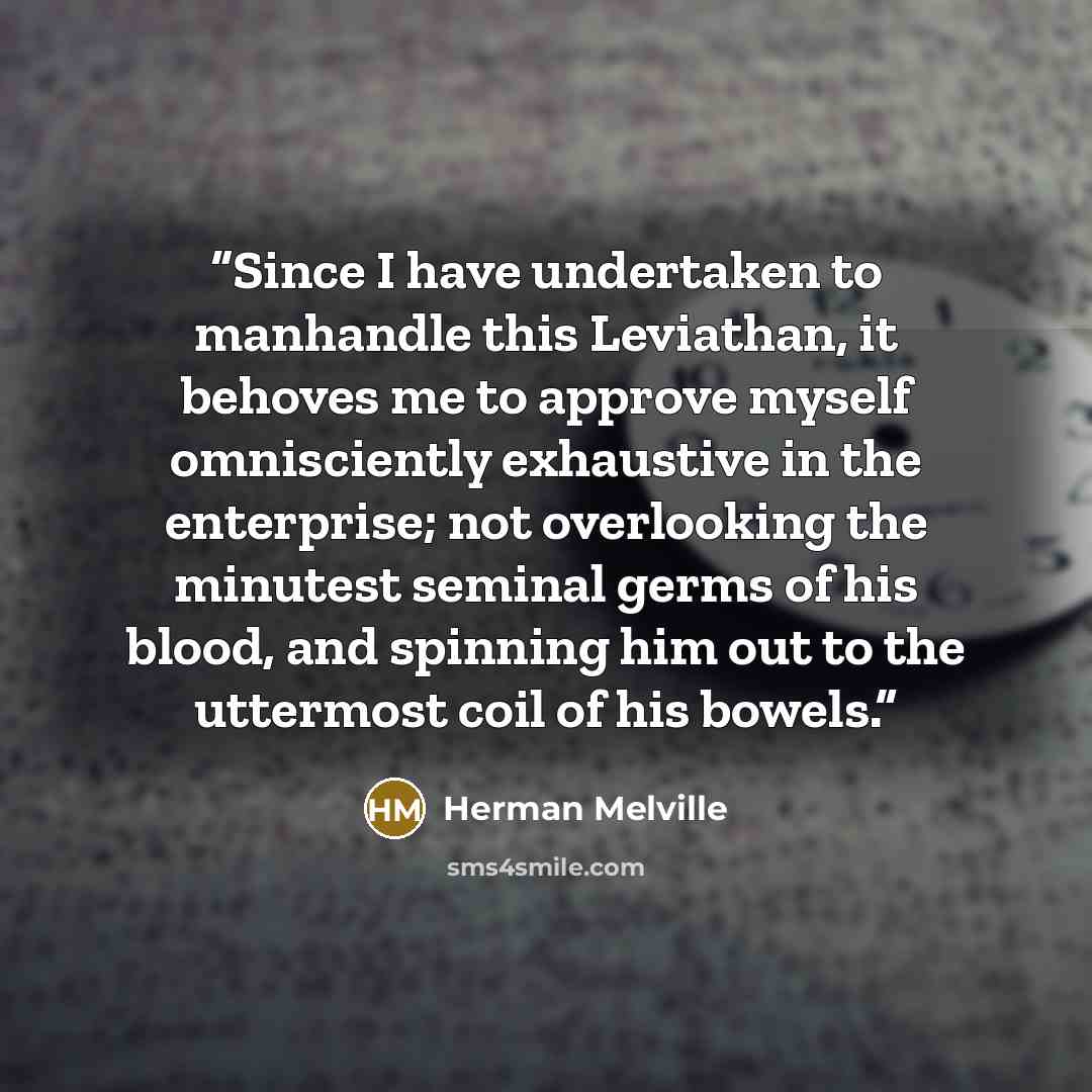 “Since I have undertaken to manhandle this Leviathan, it behoves me to approve myself omnisciently exhaustive in the enterprise; not overlooking the minutest seminal germs of his blood, and spinning him out to the uttermost coil of his bowels.” quote by Herman Melville