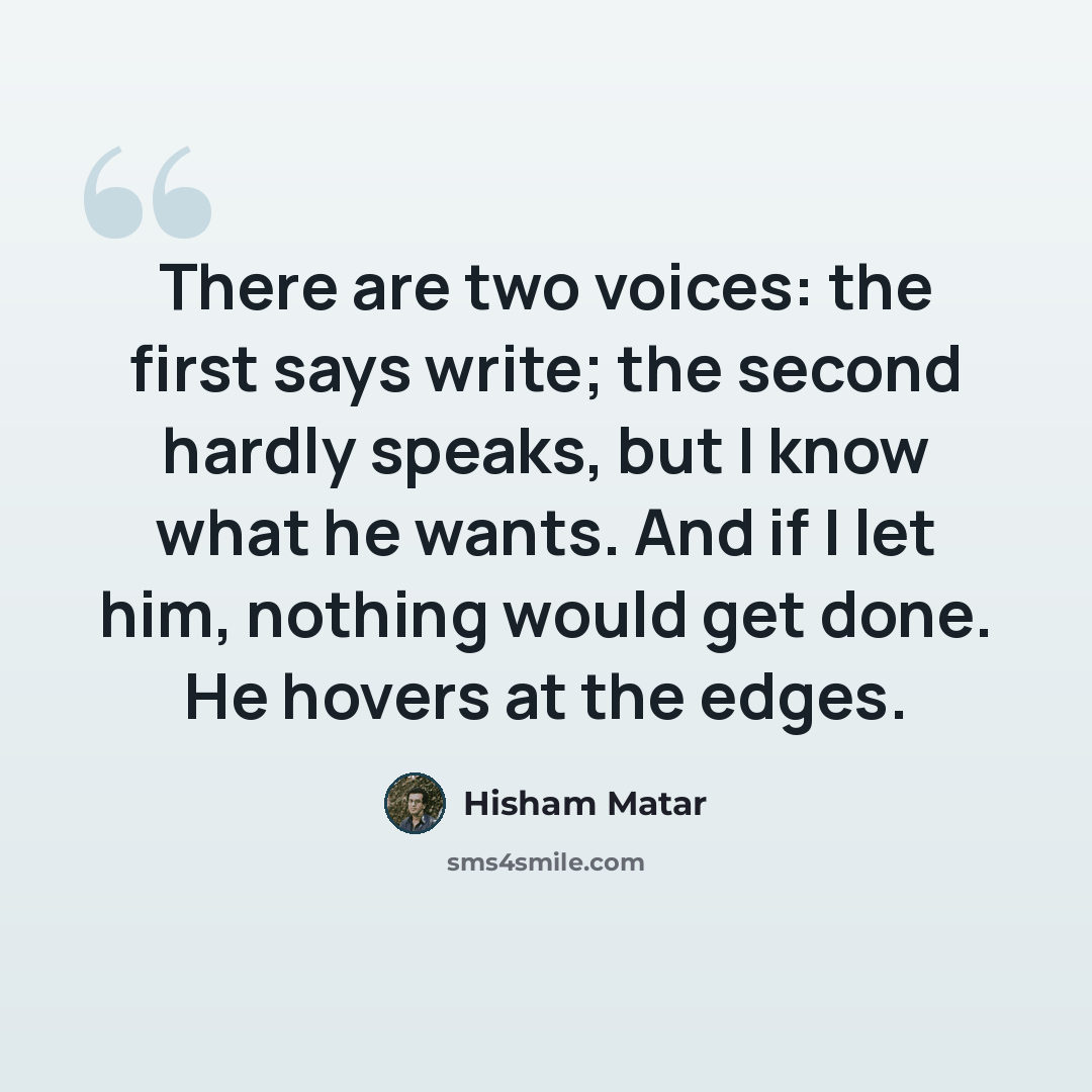 “There are two voices: the first says write; the second hardly speaks, but I know what he wants. And if I let him, nothing would get done. He hovers at the edges.” quote by Hisham Matar