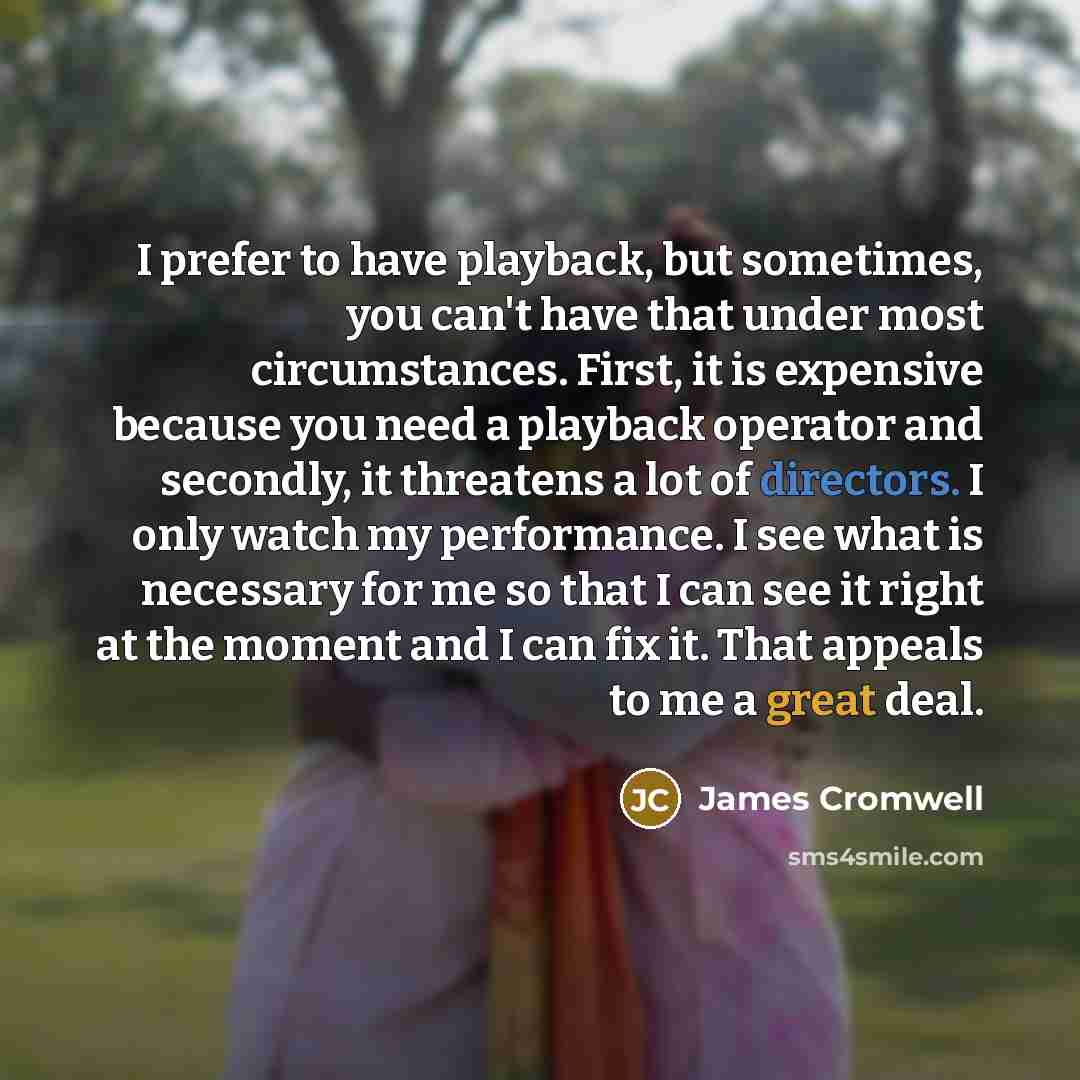“I prefer to have playback, but sometimes, you can't have that under most circumstances. First, it is expensive because you need a playback operator and secondly, it threatens a lot of directors. I only watch my performance. I see what is necessary for me so that I can see it right at the moment…” quote by James Cromwell