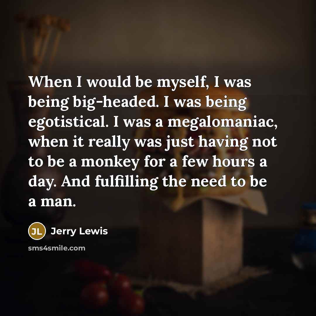 “When I would be myself, I was being big-headed. I was being egotistical. I was a megalomaniac, when it really was just having not to be a monkey for a few hours a day. And fulfilling the need to be a man.” quote by Jerry Lewis