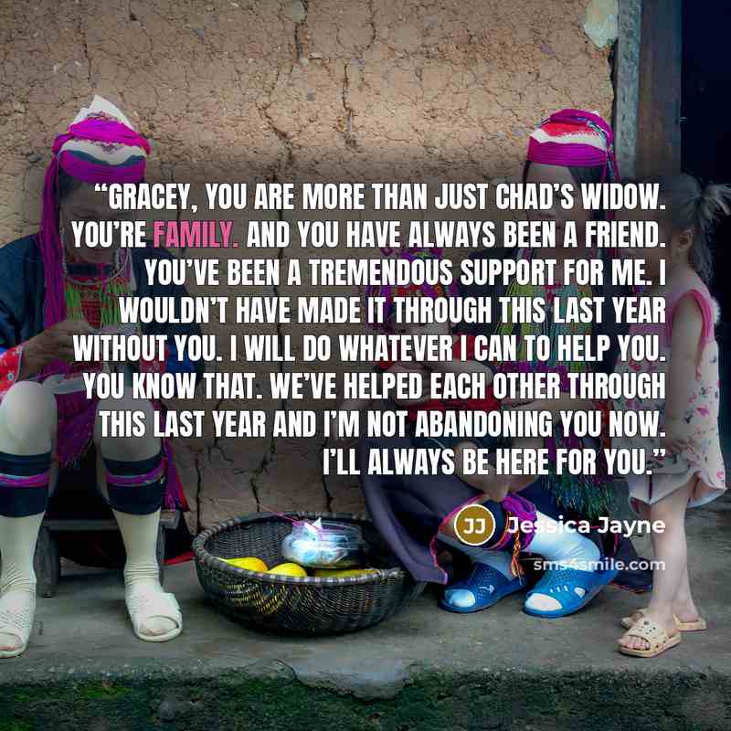 “Gracey, you are more than just Chad’s widow. You’re family. And you have always been a friend. You’ve been a tremendous support for me. I wouldn’t have made it through this last year without you. I will do whatever I can to help you. You know that. We’ve helped each other through this last year…” quote by Jessica Jayne