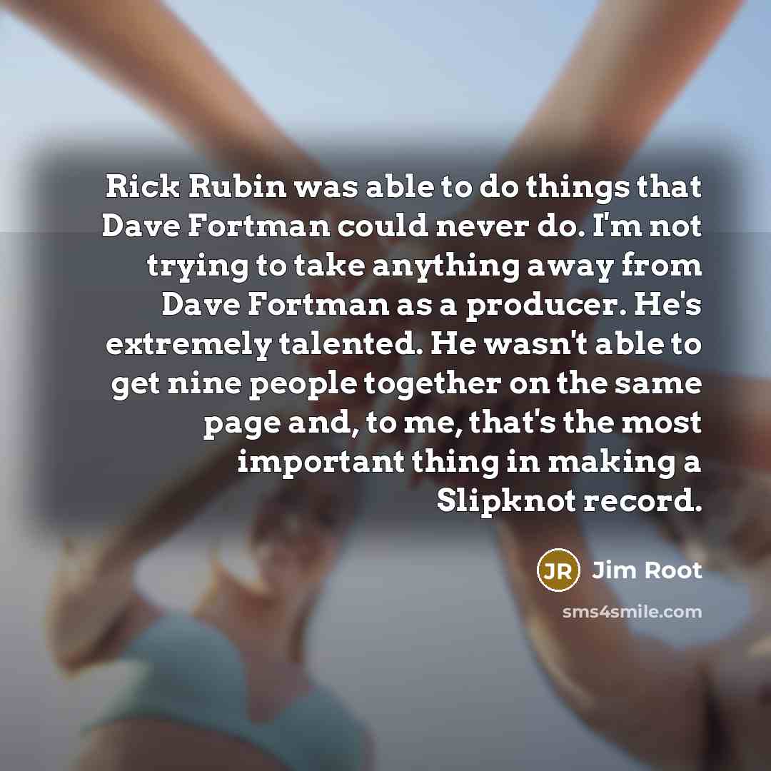 “Rick Rubin was able to do things that Dave Fortman could never do. I'm not trying to take anything away from Dave Fortman as a producer. He's extremely talented. He wasn't able to get nine people together on the same page and, to me, that's the most important thing in making a Slipknot record.” quote by Jim Root