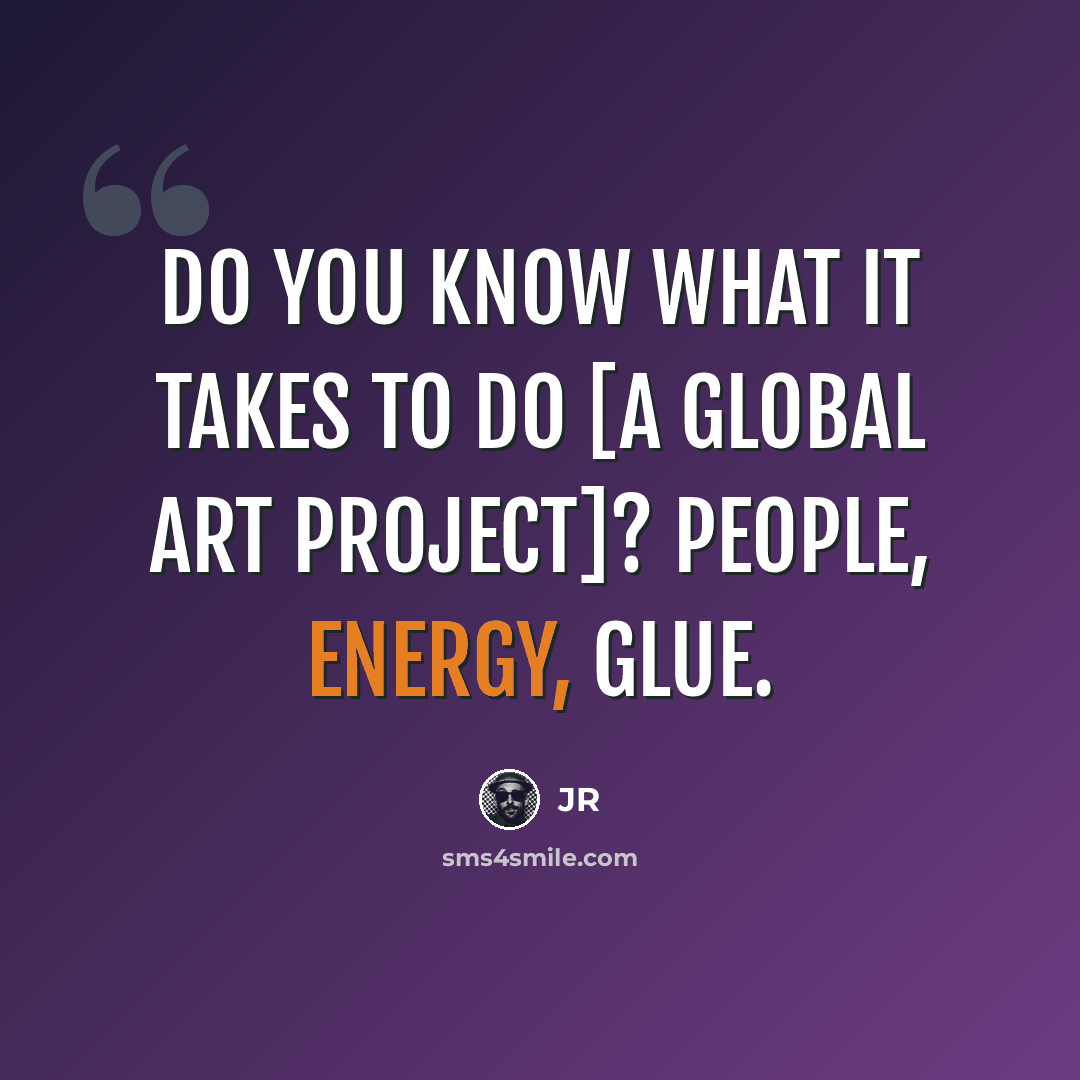 “Do you know what it takes to do [a global art project]? People, energy, glue.” quote by JR