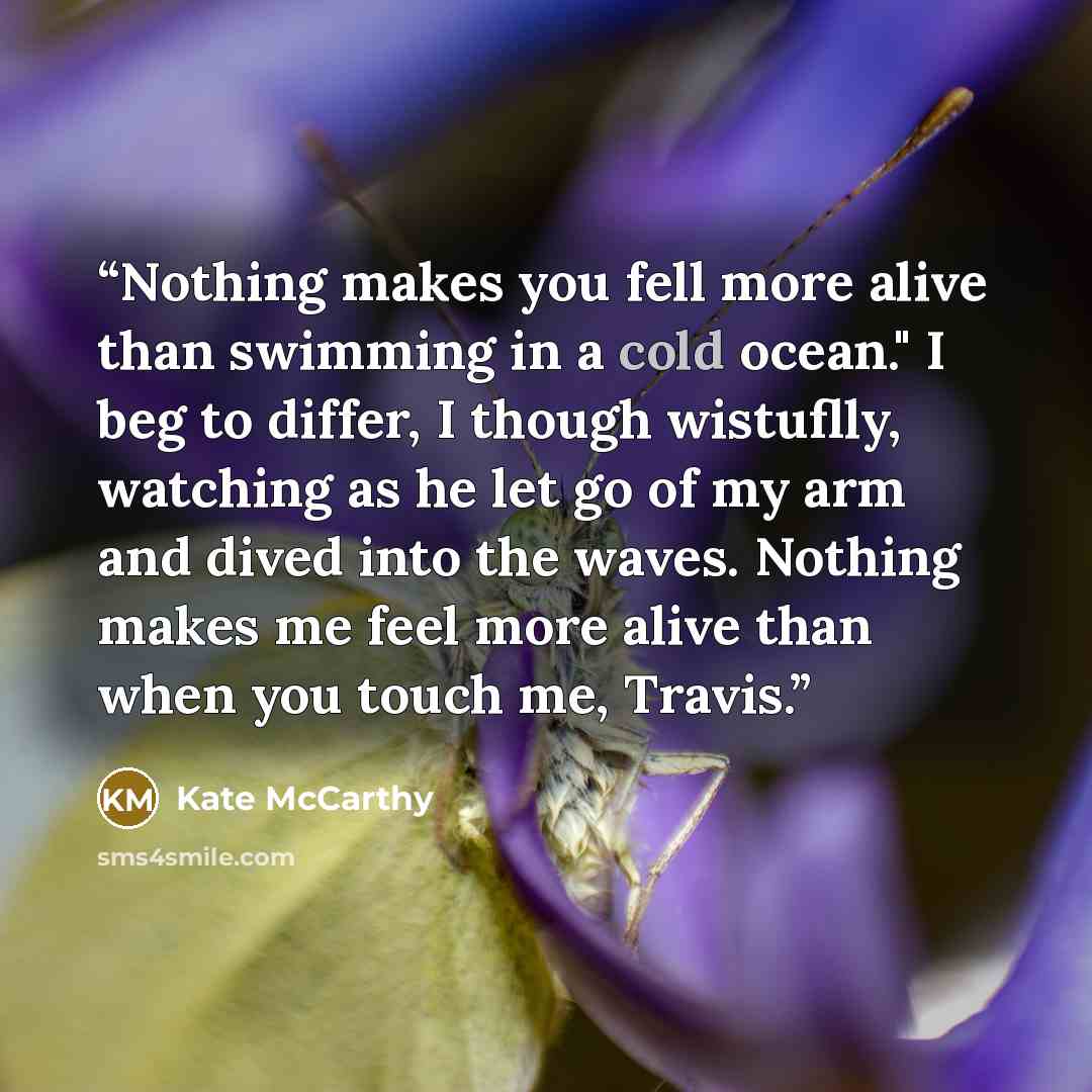 “Nothing makes you fell more alive than swimming in a cold ocean." I beg to differ, I though wistuflly, watching as he let go of my arm and dived into the waves. Nothing makes me feel more alive than when you touch me, Travis.” quote by Kate McCarthy