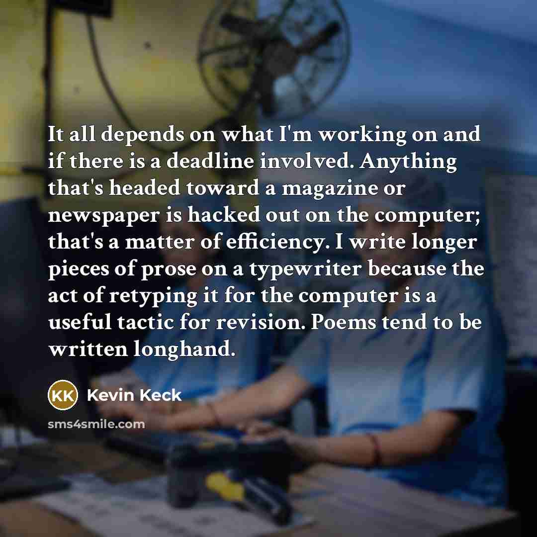 “It all depends on what I'm working on and if there is a deadline involved. Anything that's headed toward a magazine or newspaper is hacked out on the computer; that's a matter of efficiency. I write longer pieces of prose on a typewriter because the act of retyping it for the computer is a useful…” quote by Kevin Keck