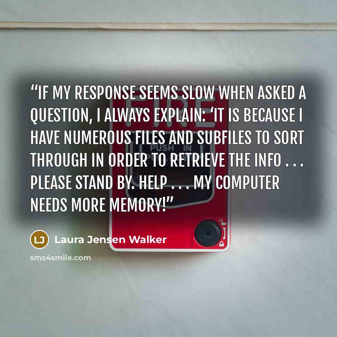 “If my response seems slow when asked a question, I always explain: ‘It is because I have numerous files and subfiles to sort through in order to retrieve the info . . . please stand by. Help . . . my computer needs more memory!” quote by Laura Jensen Walker