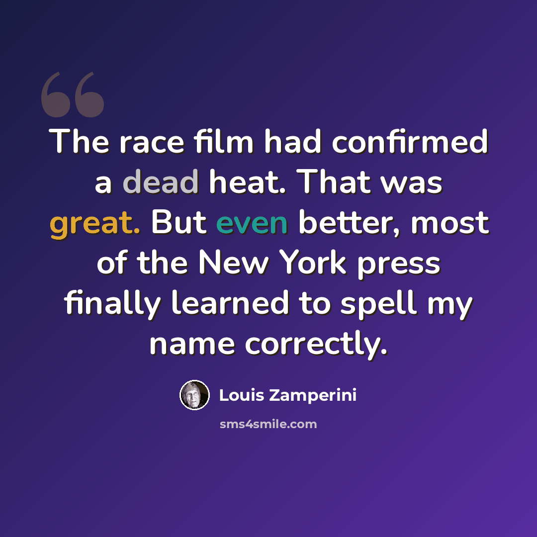 “The race film had confirmed a dead heat. That was great. But even better, most of the New York press finally learned to spell my name correctly.” quote by Louis Zamperini