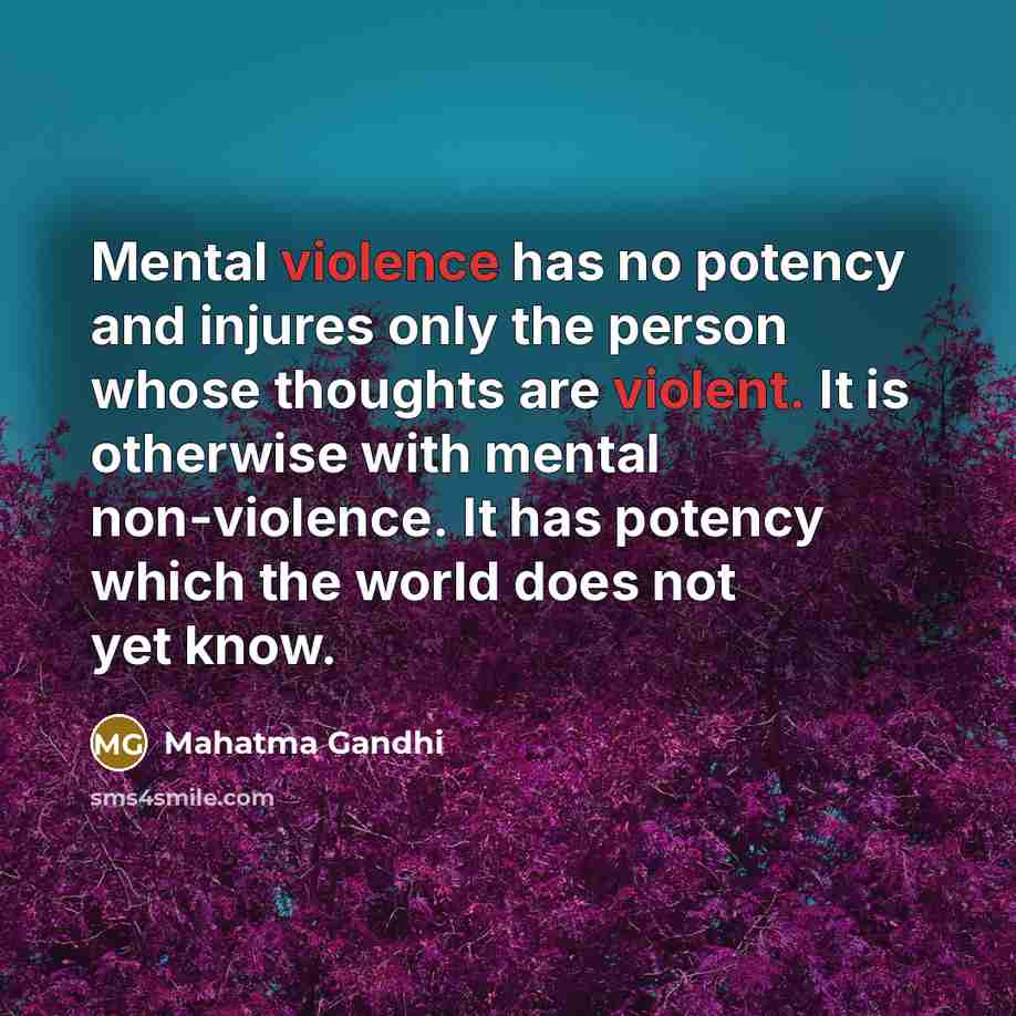 “Mental violence has no potency and injures only the person whose thoughts are violent. It is otherwise with mental non-violence. It has potency which the world does not yet know.” quote by Mahatma Gandhi