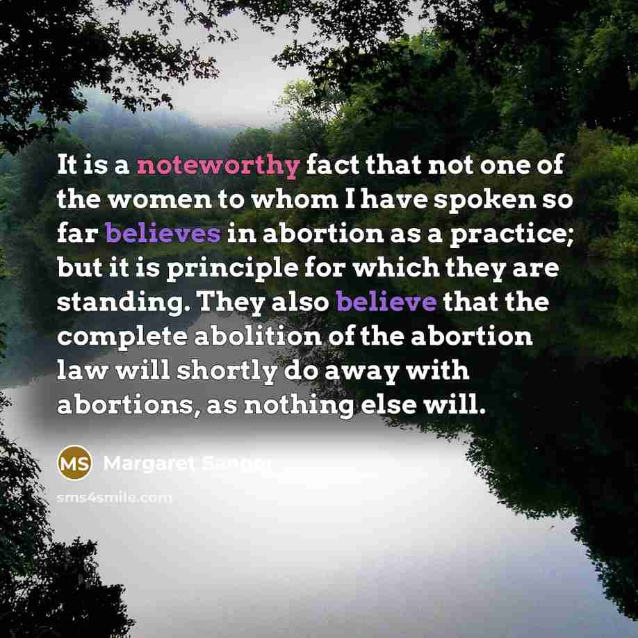 “It is a noteworthy fact that not one of the women to whom I have spoken so far believes in abortion as a practice; but it is principle for which they are standing. They also believe that the complete abolition of the abortion law will shortly do away with abortions, as nothing else will.” quote by Margaret Sanger