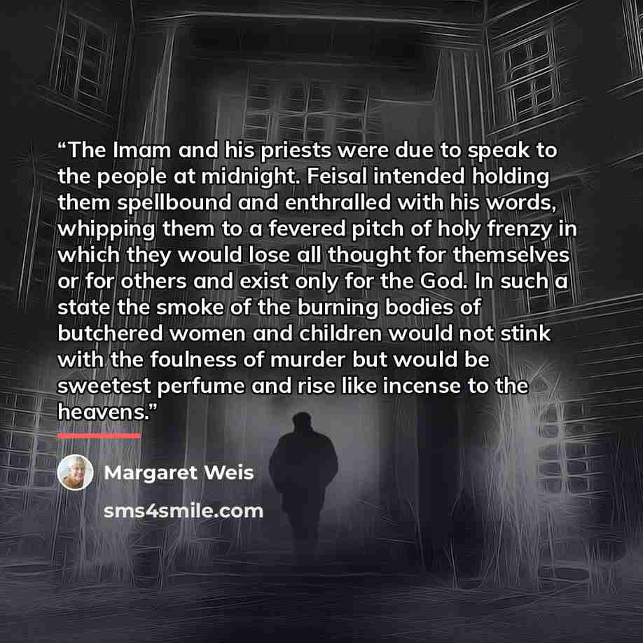 “The Imam and his priests were due to speak to the people at midnight. Feisal intended holding them spellbound and enthralled with his words, whipping them to a fevered pitch of holy frenzy in which they would lose all thought for themselves or for others and exist only for the God. In such a state…” quote by Margaret Weis