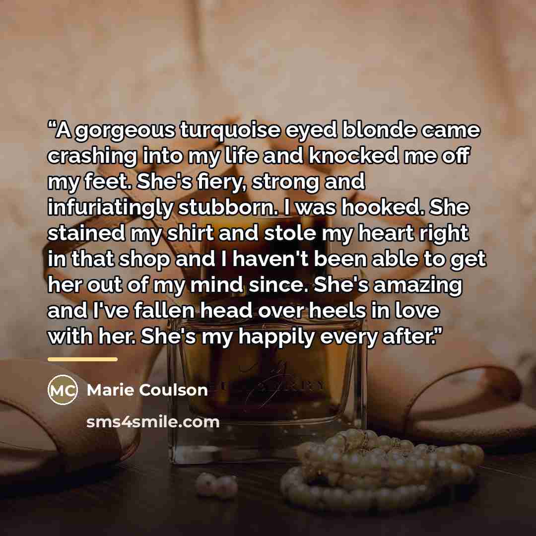 “A gorgeous turquoise eyed blonde came crashing into my life and knocked me off my feet. She's fiery, strong and infuriatingly stubborn. I was hooked. She stained my shirt and stole my heart right in that shop and I haven't been able to get her out of my mind since. She's amazing and I've fallen…” quote by Marie Coulson