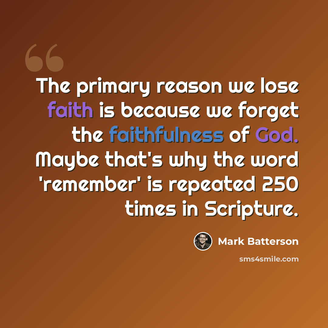 “The primary reason we lose faith is because we forget the faithfulness of God. Maybe that's why the word 'remember' is repeated 250 times in Scripture.” quote by Mark Batterson