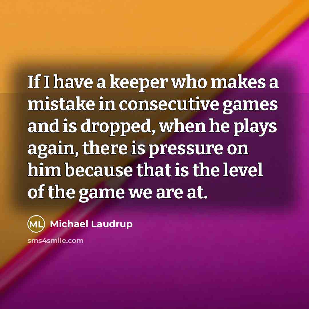 “If I have a keeper who makes a mistake in consecutive games and is dropped, when he plays again, there is pressure on him because that is the level of the game we are at.” quote by Michael Laudrup