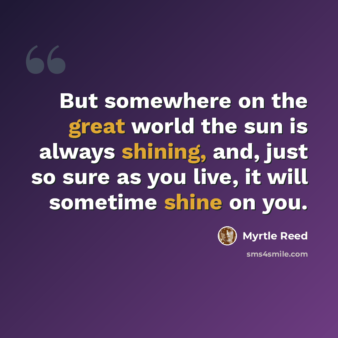 “But somewhere on the great world the sun is always shining, and, just so sure as you live, it will sometime shine on you.” quote by Myrtle Reed