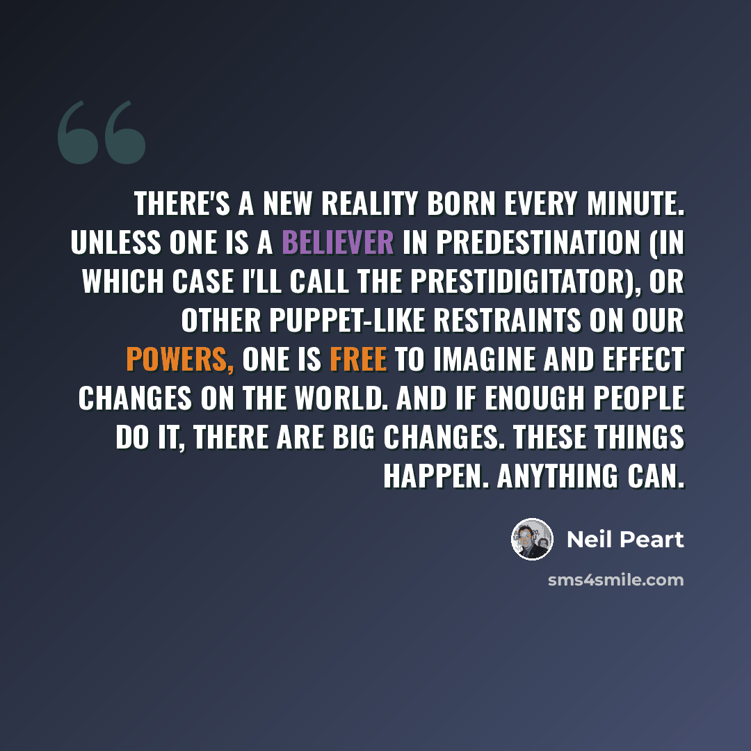 “There's a new reality born every minute. Unless one is a believer in predestination (in which case I'll call the prestidigitator), or other puppet-like restraints on our powers, one is free to imagine and effect changes on the world. And if enough people do it, there are big changes. These things…” quote by Neil Peart