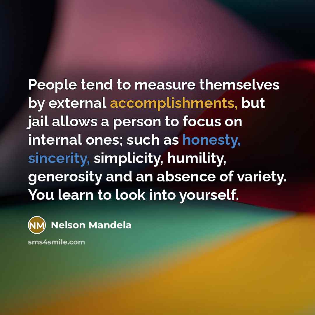 “People tend to measure themselves by external accomplishments, but jail allows a person to focus on internal ones; such as honesty, sincerity, simplicity, humility, generosity and an absence of variety. You learn to look into yourself.” quote by Nelson Mandela