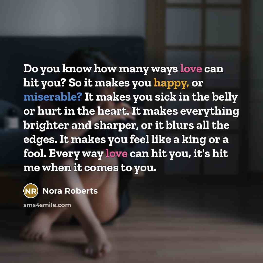 “Do you know how many ways love can hit you? So it makes you happy, or miserable? It makes you sick in the belly or hurt in the heart. It makes everything brighter and sharper, or it blurs all the edges. It makes you feel like a king or a fool. Every way love can hit you, it's hit me when it comes…” quote by Nora Roberts