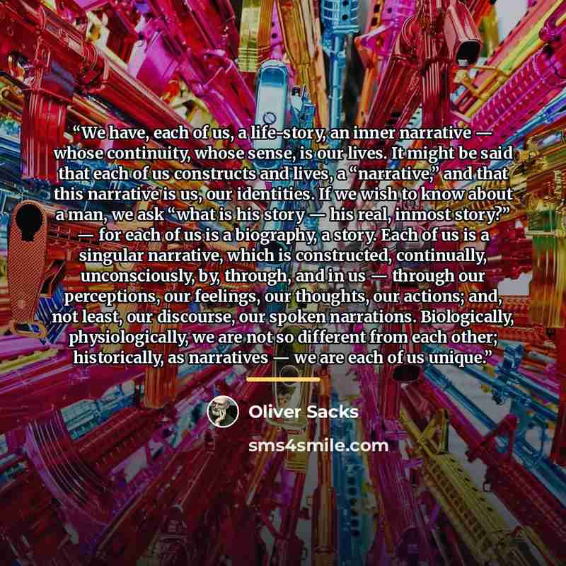 “We have, each of us, a life-story, an inner narrative — whose continuity, whose sense, is our lives. It might be said that each of us constructs and lives, a “narrative,” and that this narrative is us, our identities. If we wish to know about a man, we ask “what is his story — his real, inmost…” quote by Oliver Sacks