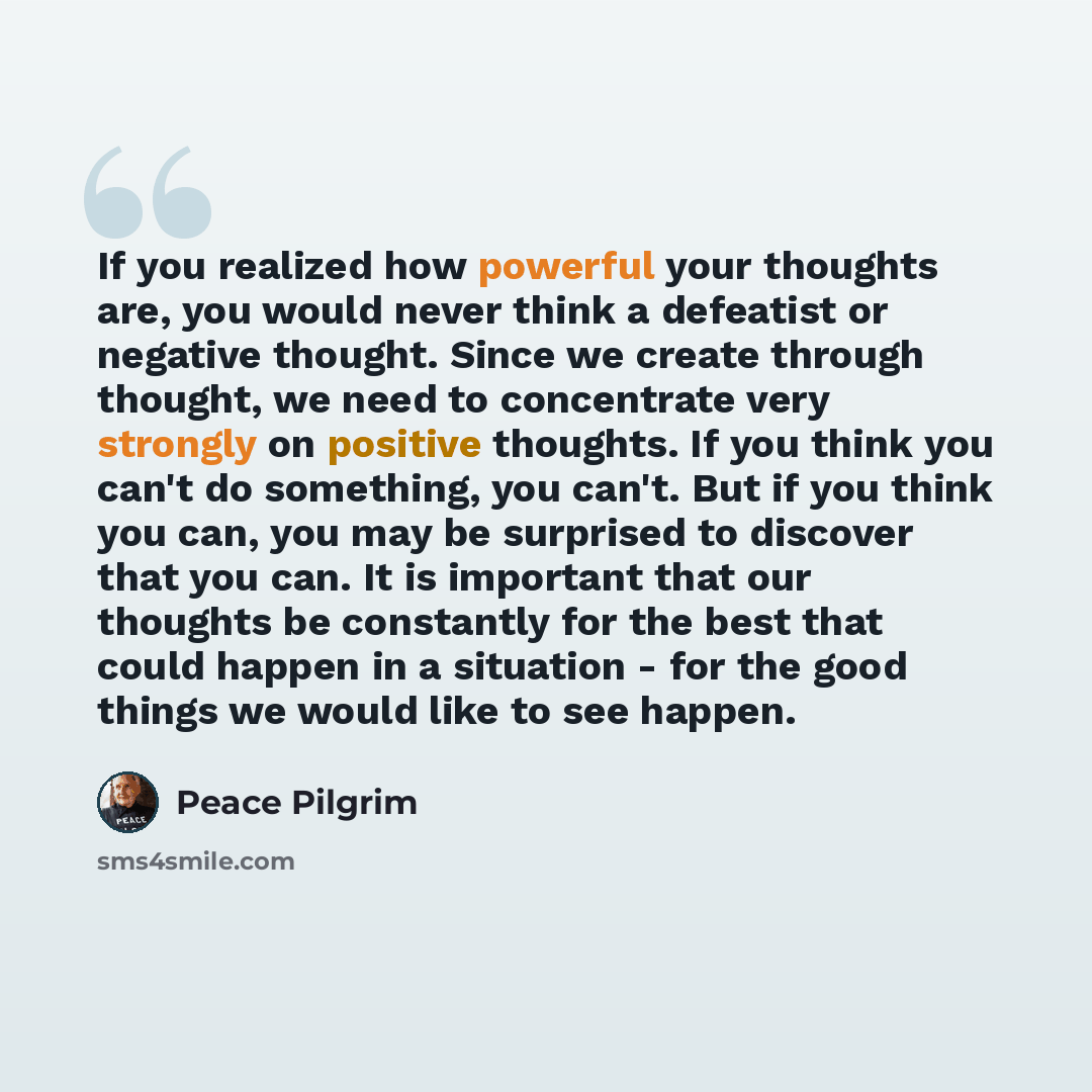 “If you realized how powerful your thoughts are, you would never think a defeatist or negative thought. Since we create through thought, we need to concentrate very strongly on positive thoughts. If you think you can't do something, you can't. But if you think you can, you may be surprised to…” quote by Peace Pilgrim