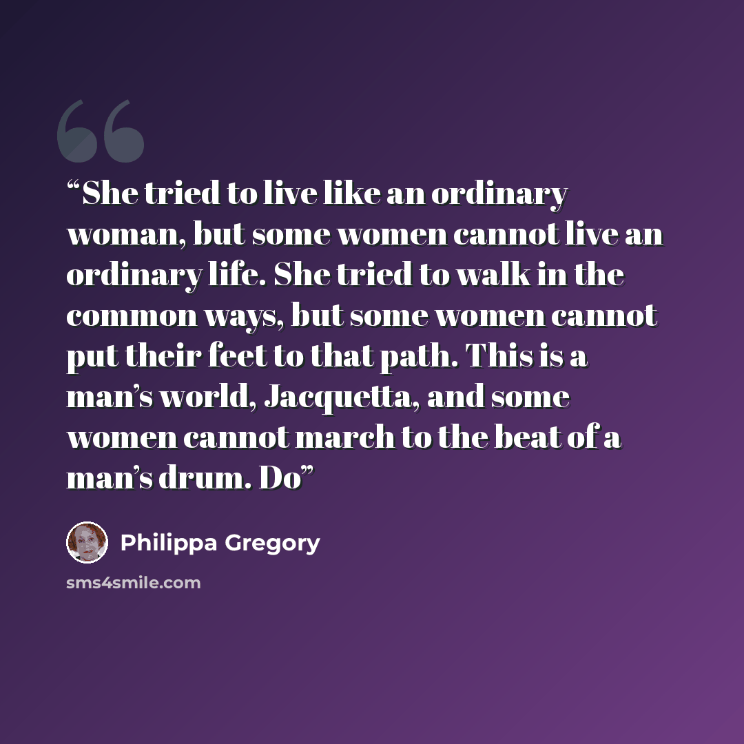 “She tried to live like an ordinary woman, but some women cannot live an ordinary life. She tried to walk in the common ways, but some women cannot put their feet to that path. This is a man’s world, Jacquetta, and some women cannot march to the beat of a man’s drum. Do” quote by Philippa Gregory