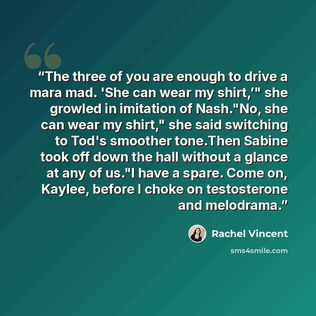 “The three of you are enough to drive a mara mad. 'She can wear my shirt,’" she growled in imitation of Nash."No, she can wear my shirt," she said switching to Tod's smoother tone.Then Sabine took off down the hall without a glance at any of us."I have a spare. Come on, Kaylee, before I choke on…” quote by Rachel Vincent