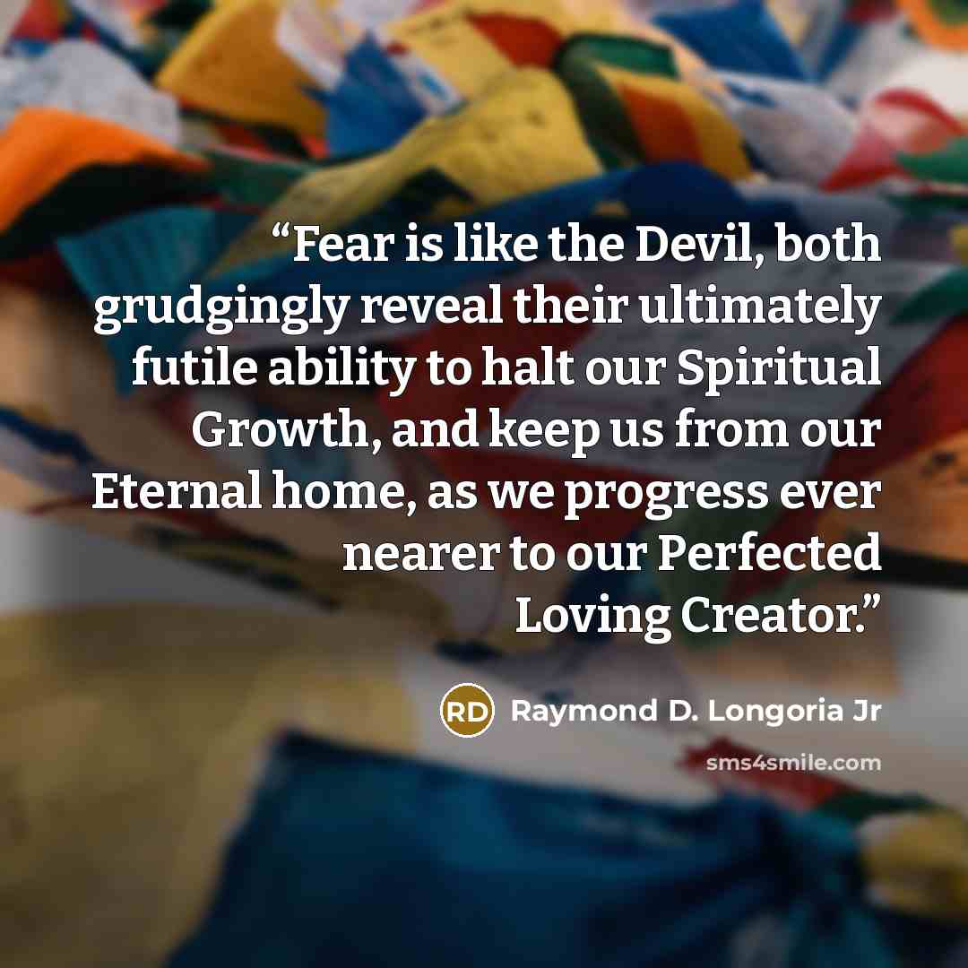 “Fear is like the Devil, both grudgingly reveal their ultimately futile ability to halt our Spiritual Growth, and keep us from our Eternal home, as we progress ever nearer to our Perfected Loving Creator.” quote by Raymond D. Longoria Jr