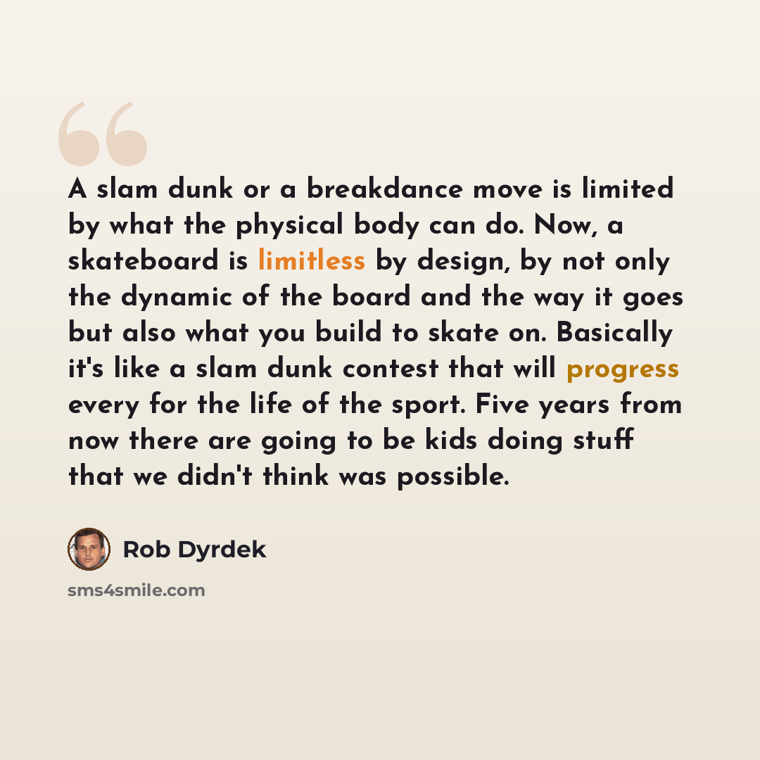 “A slam dunk or a breakdance move is limited by what the physical body can do. Now, a skateboard is limitless by design, by not only the dynamic of the board and the way it goes but also what you build to skate on. Basically it's like a slam dunk contest that will progress every for the life of the…” quote by Rob Dyrdek