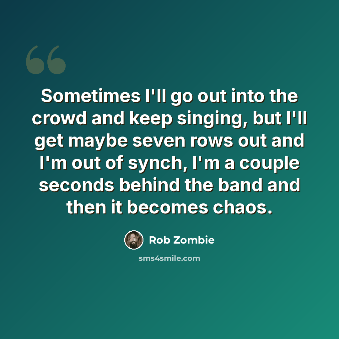 “Sometimes I'll go out into the crowd and keep singing, but I'll get maybe seven rows out and I'm out of synch, I'm a couple seconds behind the band and then it becomes chaos.” quote by Rob Zombie