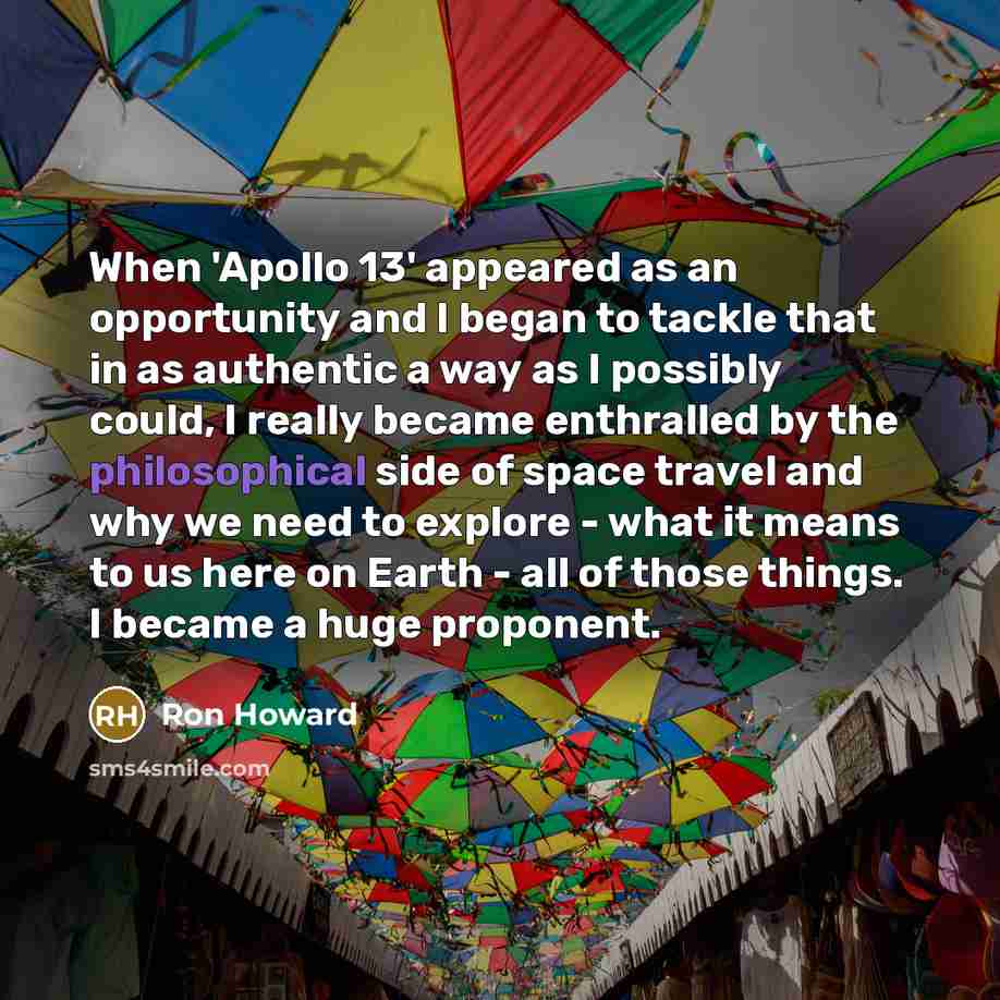 “When 'Apollo 13' appeared as an opportunity and I began to tackle that in as authentic a way as I possibly could, I really became enthralled by the philosophical side of space travel and why we need to explore - what it means to us here on Earth - all of those things. I became a huge proponent.” quote by Ron Howard