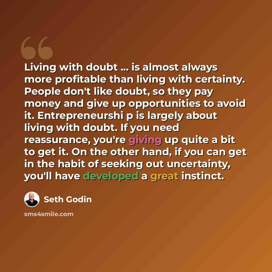 “Living with doubt ... is almost always more profitable than living with certainty. People don't like doubt, so they pay money and give up opportunities to avoid it. Entrepreneurshi p is largely about living with doubt. If you need reassurance, you're giving up quite a bit to get it. On the other…” quote by Seth Godin