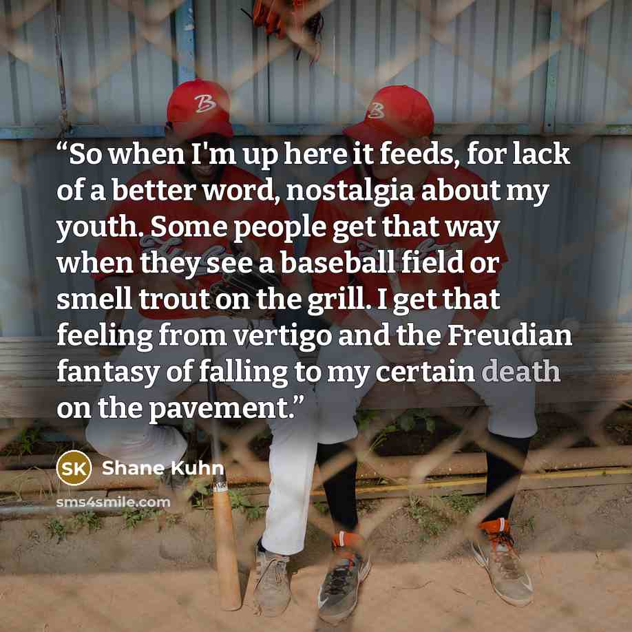 “So when I'm up here it feeds, for lack of a better word, nostalgia about my youth. Some people get that way when they see a baseball field or smell trout on the grill. I get that feeling from vertigo and the Freudian fantasy of falling to my certain death on the pavement.” quote by Shane Kuhn