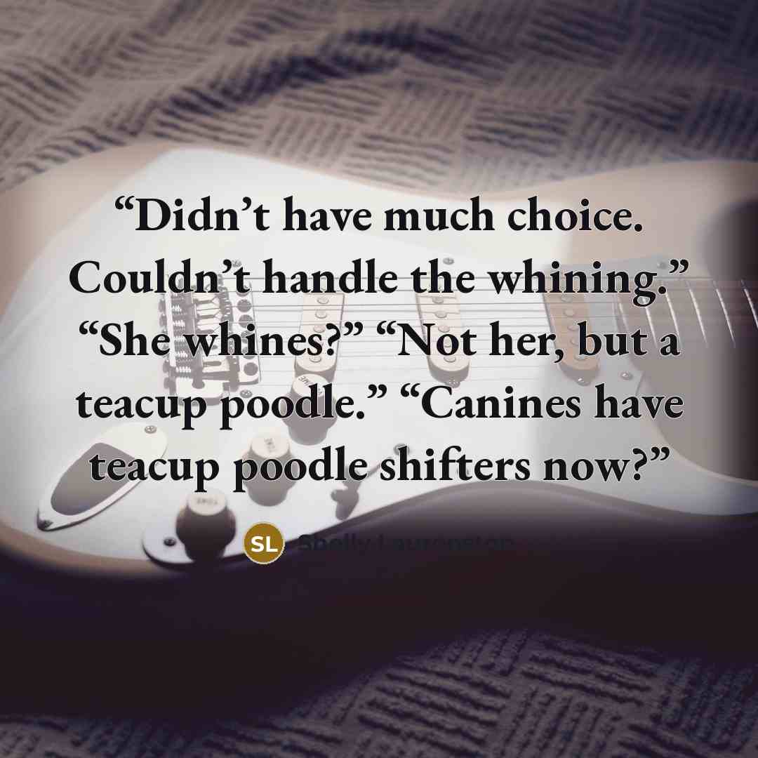 “Didn’t have much choice. Couldn’t handle the whining.” “She whines?” “Not her, but a teacup poodle.” “Canines have teacup poodle shifters now?” quote by Shelly Laurenston