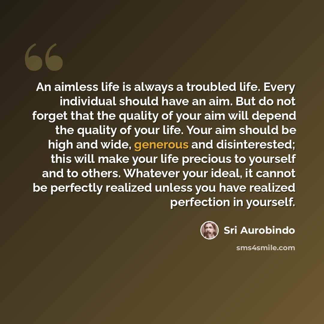 “An aimless life is always a troubled life. Every individual should have an aim. But do not forget that the quality of your aim will depend the quality of your life. Your aim should be high and wide, generous and disinterested; this will make your life precious to yourself and to others. Whatever…” quote by Sri Aurobindo