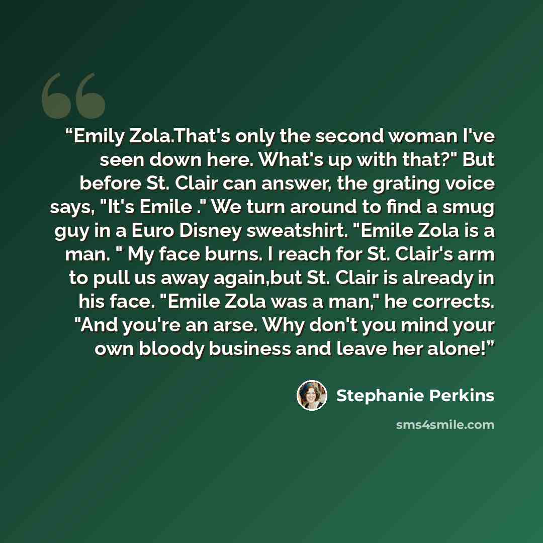 “Emily Zola.That's only the second woman I've seen down here. What's up with that?" But before St. Clair can answer, the grating voice says, "It's Emile ." We turn around to find a smug guy in a Euro Disney sweatshirt. "Emile Zola is a man. " My face burns. I reach for St. Clair's arm to pull us…” quote by Stephanie Perkins