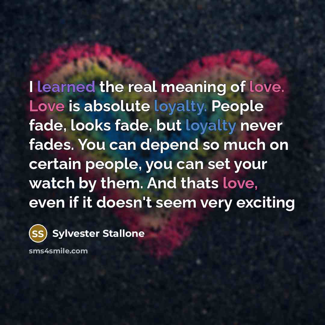 “I learned the real meaning of love. Love is absolute loyalty. People fade, looks fade, but loyalty never fades. You can depend so much on certain people, you can set your watch by them. And thats love, even if it doesn't seem very exciting” quote by Sylvester Stallone