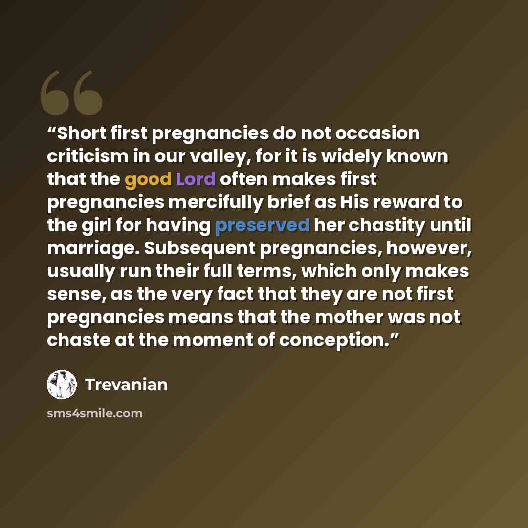 “Short first pregnancies do not occasion criticism in our valley, for it is widely known that the good Lord often makes first pregnancies mercifully brief as His reward to the girl for having preserved her chastity until marriage. Subsequent pregnancies, however, usually run their full terms, which…” quote by Trevanian