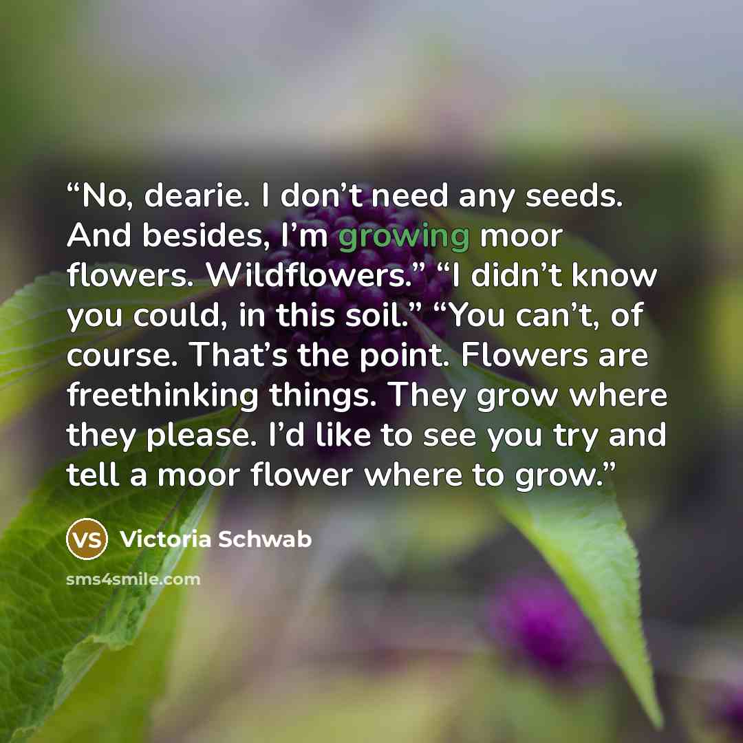 “No, dearie. I don’t need any seeds. And besides, I’m growing moor flowers. Wildflowers.” “I didn’t know you could, in this soil.” “You can’t, of course. That’s the point. Flowers are freethinking things. They grow where they please. I’d like to see you try and tell a moor flower where to grow.” quote by Victoria Schwab
