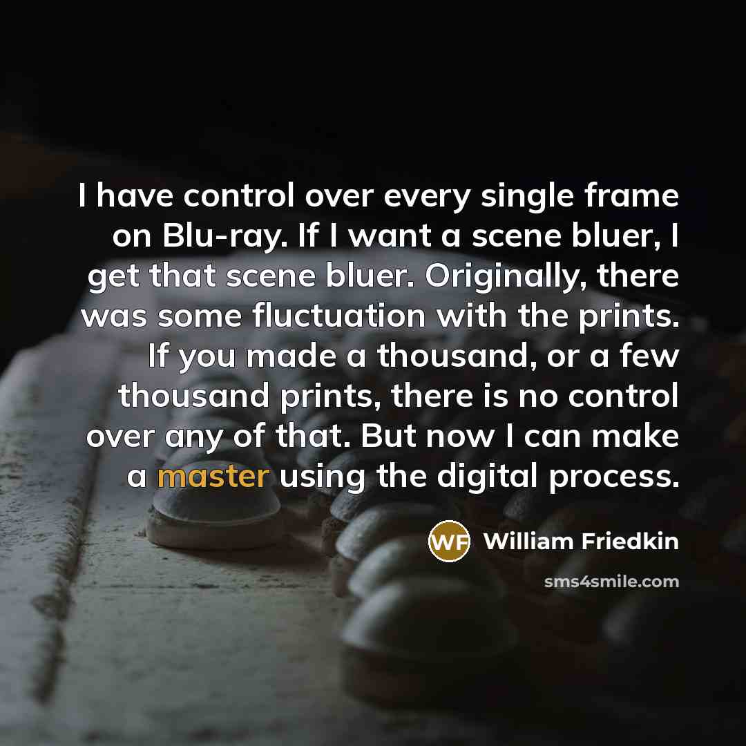 “I have control over every single frame on Blu-ray. If I want a scene bluer, I get that scene bluer. Originally, there was some fluctuation with the prints. If you made a thousand, or a few thousand prints, there is no control over any of that. But now I can make a master using the digital process.” quote by William Friedkin