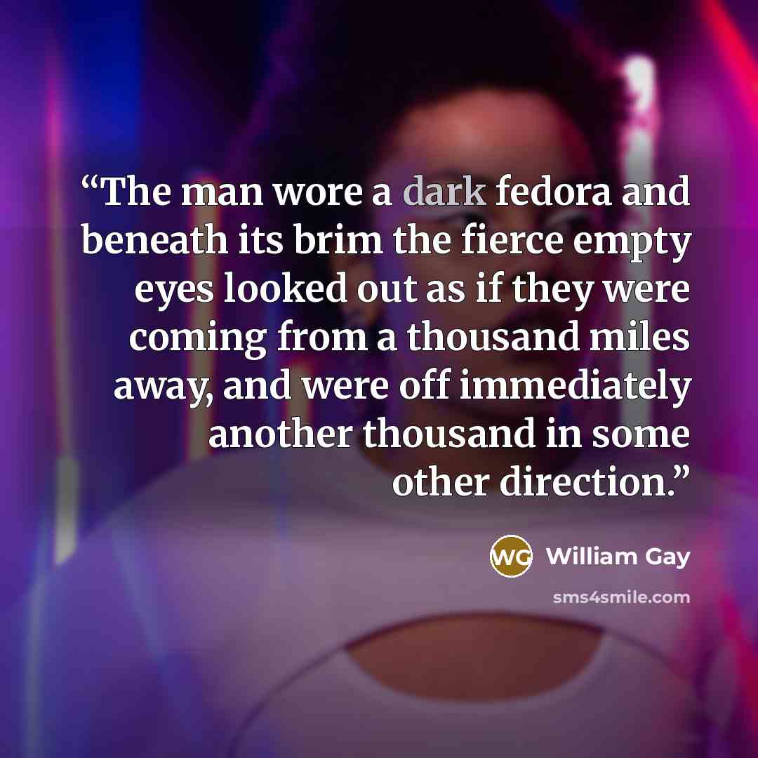 “The man wore a dark fedora and beneath its brim the fierce empty eyes looked out as if they were coming from a thousand miles away, and were off immediately another thousand in some other direction.” quote by William Gay