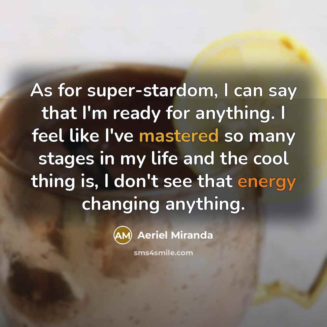 “As for super-stardom, I can say that I'm ready for anything. I feel like I've mastered so many stages in my life and the cool thing is, I don't see that energy changing anything.” quote by Aeriel Miranda