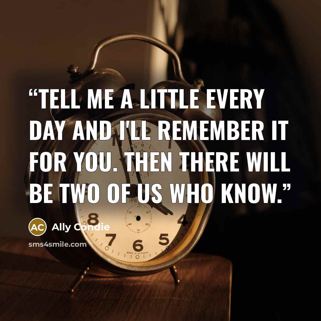 “Tell me a little every day and I'll remember it for you. Then there will be two of us who know.” quote by Ally Condie