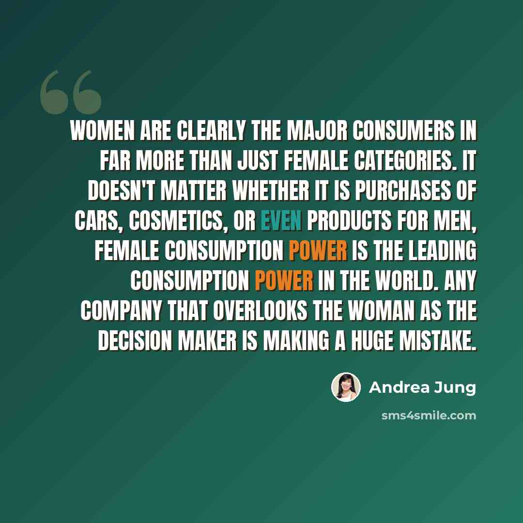 “Women are clearly the major consumers in far more than just female categories. It doesn't matter whether it is purchases of cars, cosmetics, or even products for men, female consumption power is the leading consumption power in the world. Any company that overlooks the woman as the decision maker…” quote by Andrea Jung