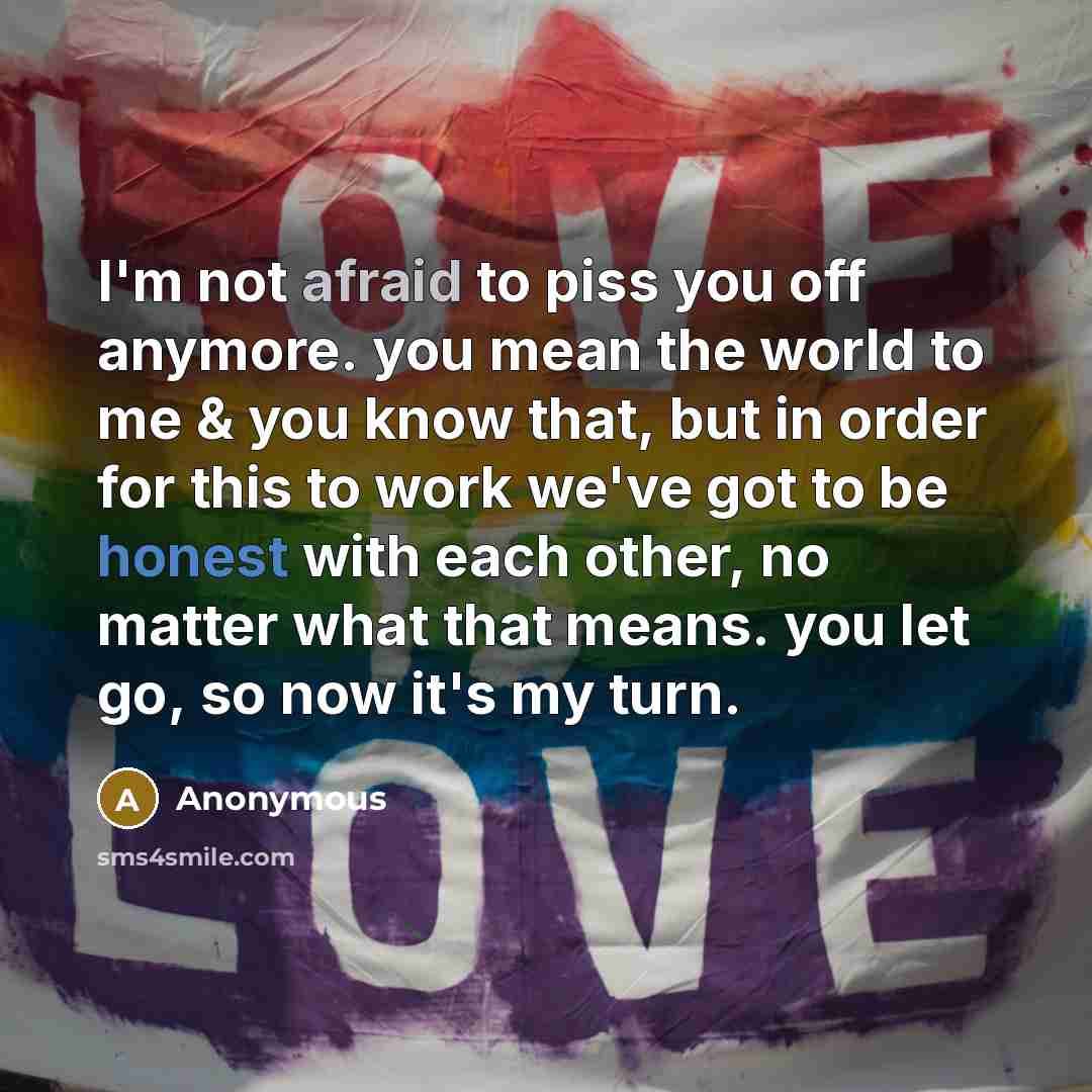 “I'm not afraid to piss you off anymore. you mean the world to me & you know that, but in order for this to work we've got to be honest with each other, no matter what that means. you let go, so now it's my turn.” quote by Anonymous