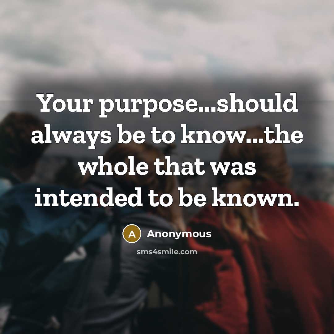 “Your purpose...should always be to know...the whole that was intended to be known.” quote by Anonymous