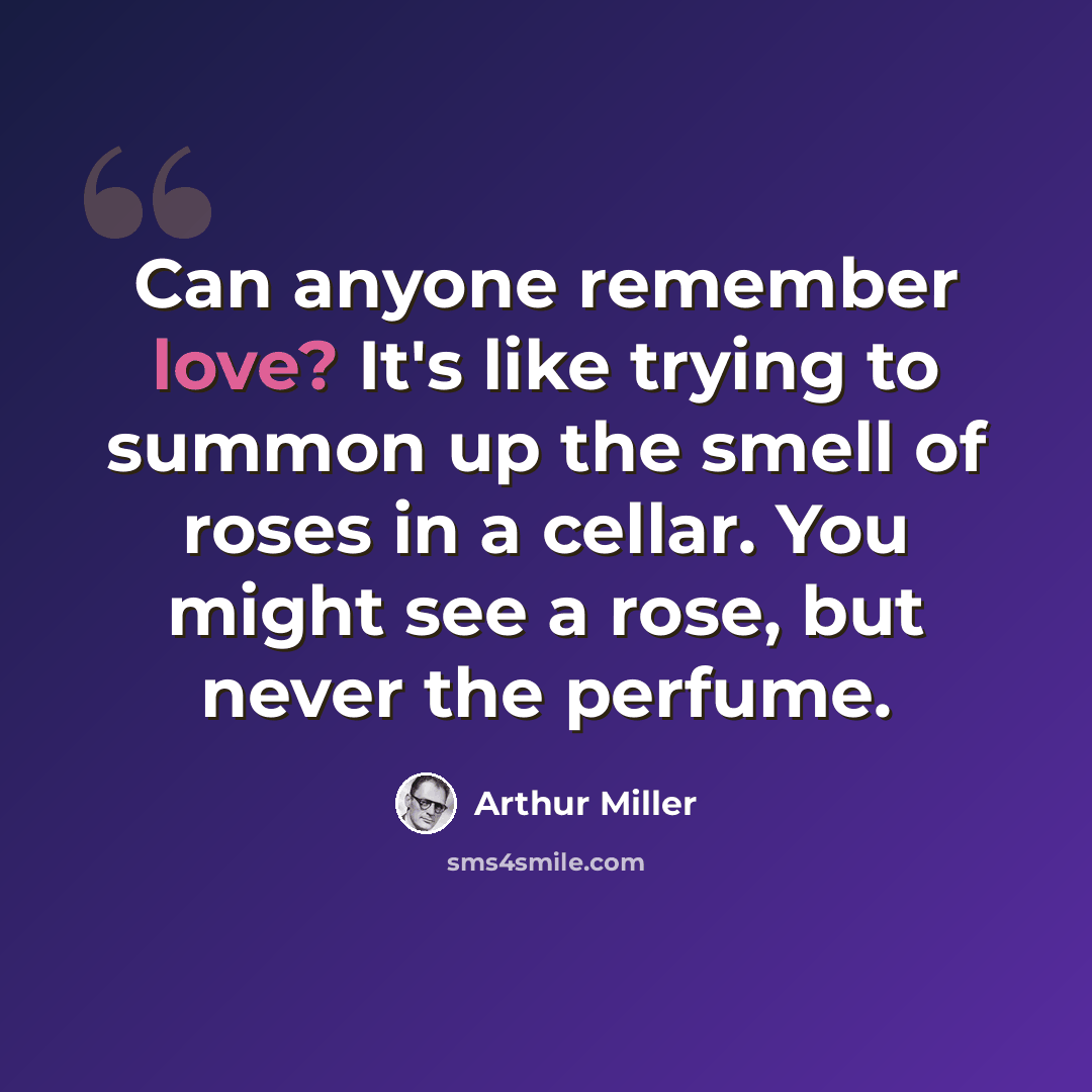 “Can anyone remember love? It's like trying to summon up the smell of roses in a cellar. You might see a rose, but never the perfume.” quote by Arthur Miller