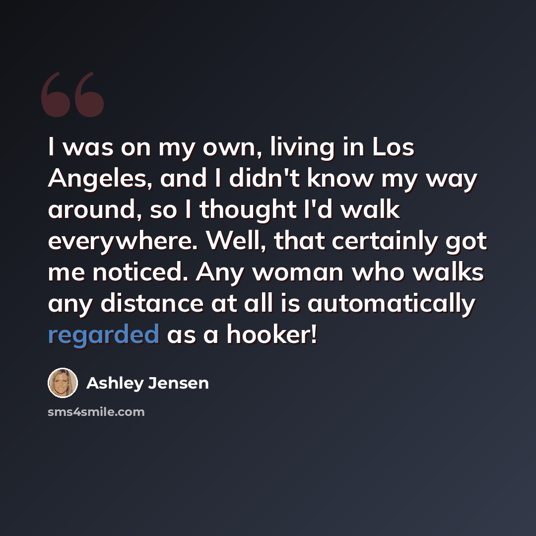 “I was on my own, living in Los Angeles, and I didn't know my way around, so I thought I'd walk everywhere. Well, that certainly got me noticed. Any woman who walks any distance at all is automatically regarded as a hooker!” quote by Ashley Jensen
