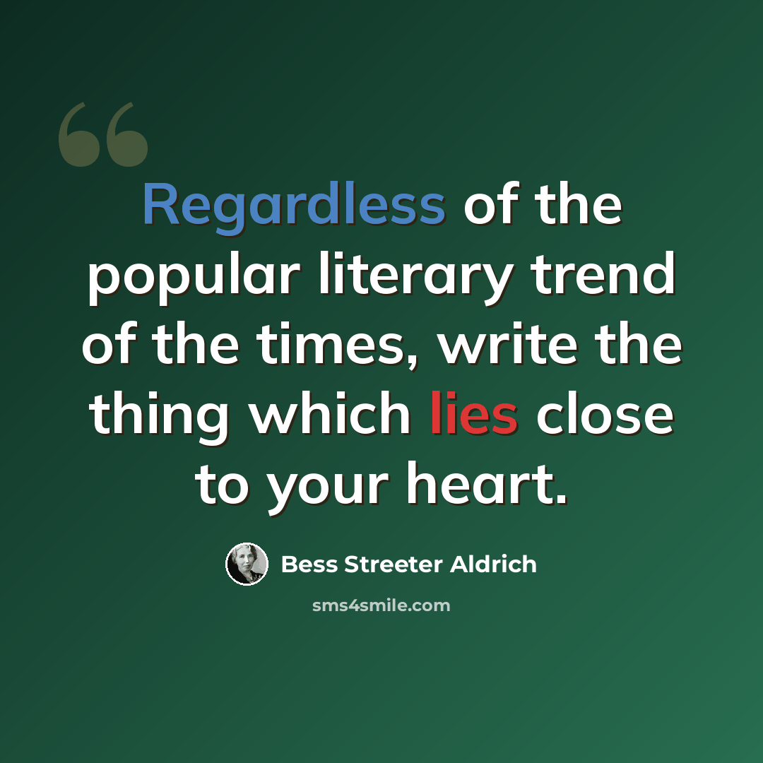 “Regardless of the popular literary trend of the times, write the thing which lies close to your heart.” quote by Bess Streeter Aldrich